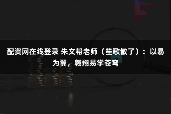 配资网在线登录 朱文帮老师(笙歌散了):以易为翼,翱翔易学苍穹