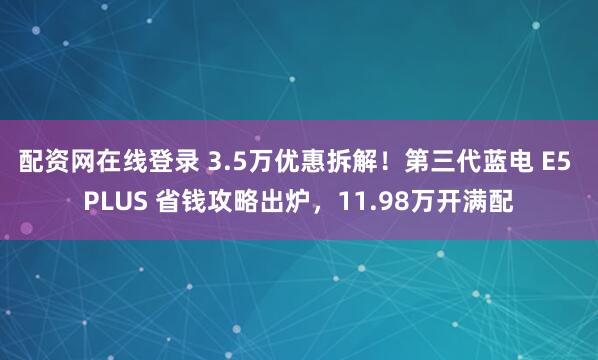 配资网在线登录 3.5万优惠拆解!第三代蓝电 E5 PLUS 省钱攻略出炉,11.98万开满配