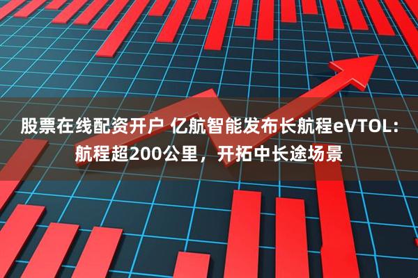 股票在线配资开户 亿航智能发布长航程eVTOL:航程超200公里,开拓中长途场景