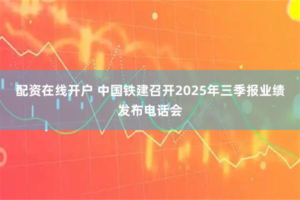 配资在线开户 中国铁建召开2025年三季报业绩发布电话会
