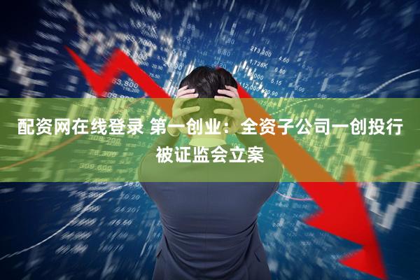 配资网在线登录 第一创业：全资子公司一创投行被证监会立案