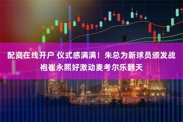 配资在线开户 仪式感满满!朱总为新球员颁发战袍崔永熙好激动麦考尔乐翻天