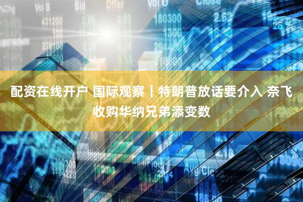 配资在线开户 国际观察｜特朗普放话要介入 奈飞收购华纳兄弟添变数