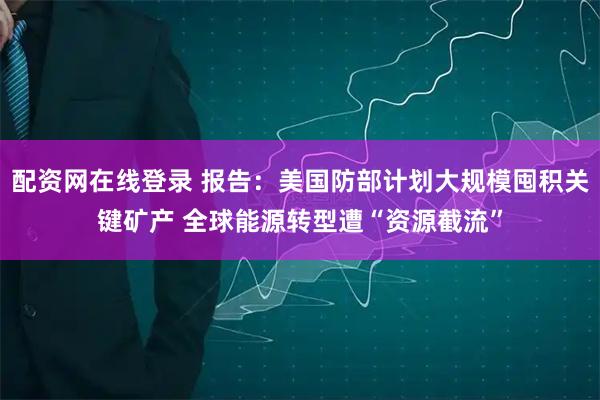 配资网在线登录 报告:美国防部计划大规模囤积关键矿产 全球能源转型遭“资源截流”